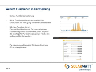 Seite 36 
Weitere Funktionen in Entwicklung 
•Stetige Funktionserweiterung 
•Neue Funktionen stehen automatisch den Endkunden zur Verfügung ohne manuelles Update 
•Nächste Portalversionen: Ein- und Ausblenden von Es kann nebst dem Flächendiagramm "Stromverbrauchs-Lastprofil" die überlagerte PV-Stromerzeugungs-Fläche ein- und ausgeblendet werden. 
•PV-erzeugungsabhängige Geräteansteuerung (Einspeiseoptimierer)  