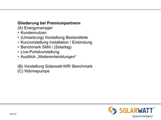 Seite 38 
Gliederung bei Premiumpartnern 
(A) Energymanager 
•Kundennutzen 
•(Umsetzung) Vorstellung Bestandteile 
•Kurzvorstellung Installation / Einbindung 
•Benchmark SMA / (Solarlog) 
•Live-Portalvorstellung 
•Ausblick „Weiterentwicklungen“ (B) Vorstellung Solarwatt-WR/ Benchmark (C) Wärmepumpe 