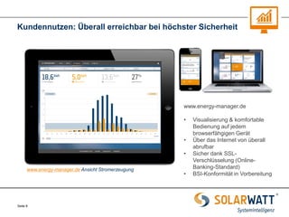 Seite 8 
Kundennutzen: Überall erreichbar bei höchster Sicherheit 
www.energy-manager.de 
•Visualisierung & komfortable Bedienung auf jedem browserfähgigen Gerät 
•Über das Internet von überall abrufbar 
•Sicher dank SSL- Verschlüsselung (Online- Banking-Standard) 
•BSI-Konformität in Vorbereitung 
www.energy-manager.de Ansicht Stromerzeugung  