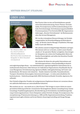 VERTRIEB BRAUCHT STEUERUNG
Oktober 2018 Seite 10 / 10
ÜBER UNS
Best Practice Sales ist eine auf Vertriebsthemen speziali-
sierte Unternehmensberatung. Unsere Themen: Vertriebs-
Audits, Personalprozesse und Personalentwicklung im Ver-
trieb, Vertriebsstrategie, Vertriebssteuerung (einschließlich
Provisionssysteme), IT im Vertrieb (CRM, BI), Organisations-
anderungen, „Neustart Vertriebsmotor“ als Wachstumsiniti-
ative, Key Account Management.
Wir tun dies in komplexen Neuausrichtungen, bei Verande-
rungsprojekten, bei Krisenbewaltigung und Restrukturie-
rung – als Berater, Interim-Manager, Projektleiter, Fuhrungs-
krafte-Coach oder Referent.
Wir arbeiten zumeist in langerfristigen Mandaten und legen
Wert darauf, nicht nur zu beraten, sondern unsere Kunden
„hands-on“ als operativer Macher zu begleiten. Dazu bringen
wir Kompetenz mit, sichern die Projektqualitat, fuhren die
Kunden-Teammitglieder und stellen den Knowhow-Transfer
zum Kunden sicher.
Wir arbeiten fur kleine bis sehr große Unternehmen und
Vertriebsorganisationen, schwerpunktmaßig im deutsch-
und englischsprachigen Raum – von mittelstandischen, eigentumergefuhrten Unternehmen bis zu
multinationalen Konzernen. Dabei betreuen wir Außendienst-Organisationen, Einzelhandel, Key Ac-
count Management, Vertriebssteuerung, Agenturen/Makler, Auftragsbearbeitung, Call-Center und
Kundendienste. Wir kennen viele Industrien – Handel, Industrie-Geschafte, Finanzdienstleister,
Transport, Dienstleister, Konsumguter, Interessenvertretungen – in vielen unterschiedlichen Ver-
kaufssituationen – Endverbrauchergeschaft, OEM, Distributoren/Handel, Vermittler, Agenturen, Ein-
zelhandel.
Eine Vielzahl erfolgreicher Projekte mit nachgewiesenen Ergebnissen konnen wir vorweisen ebenso
wie zahlreiche Referenzen aus unterschiedlichen Industrien.
Was zeichnet uns aus – was macht uns zu „Best Practice“? Wir bringen in unsere Arbeit ein unsere
personliche Erfahrung als Berater renommierter Beratungsfirmen (Boston Consulting Group, Gemini
Consulting), Projektleitungskompetenz, Berufserfahrung als Vertriebsleiter, Geschaftsleitungserfah-
rung in Sanierungssituationen. Unsere Kompetenz umfasst Vertrieb, Strategie, Personalprozesse, Pro-
zessoptimierung, IT-Systemunterstutzung (u.a. CRM und BI), Organisationsentwicklung, Projektma-
nagement (auch agiles Arbeiten und Scrum Master), Steuerung/Controlling und Change Manage-
ment.
PETER KLESSE
Geschäftsführer
Tel. +49 (211) 13866 - 211
Fax +49 (171) 5550111
eMail klesse@bpsales.de
Best Practice Sales Consultants Ltd.
Konigsallee 14, 40212 Dusseldorf
www.bpsales.de
 