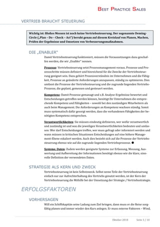 VERTRIEB BRAUCHT STEUERUNG
Oktober 2018 Seite 3 / 10
Wichtig ist: Bloßes Messen ist noch keine Vertriebssteuerung. Der sogenannte Deming-
Circle („Plan – Do – Check – Act“) beruht genau auf diesem Kreislauf von Planen, Machen,
Prüfen der Ergebnisse und Umsetzen von Verbesserungsmaßnahmen.
DIE „ENABLER“
Damit Vertriebssteuerung funktioniert, mussen die Voraussetzungen dazu geschaf-
fen werden, die wir „Enabler“ nennen.
Prozesse: Vertriebssteuerung setzt Prozessmanagement voraus. Prozesse und Pro-
zessschritte mussen definiert und hinreichend fur die Zwecke der Vertriebssteue-
rung geeignet sein. Dazu gehort Prozessverstandnis im Unternehmen und die Fahig-
keit, Prozesse an geanderte Anforderungen anzupassen, standig zu optimieren. Dies
umfasst die Prozesse der Vertriebssteuerung und die zugrunde liegenden Vertriebs-
Prozesse, die geplant, gemessen und gesteuert werden.
Kompetenz: Damit Prozesse gemanagt und z.B. Analyse-Ergebnisse bewertet und
Entscheidungen getroffen werden konnen, benotigt Ihr Unternehmen die entspre-
chende Kompetenz und Fahigkeiten – sowohl bei den zustandigen Mitarbeitern als
auch beim Management. Die Anforderungen an Kompetenz wachsen standig. Somit
muss systematisch dafur gesorgt werden, dass die vorhandenen Fahigkeiten der be-
notigten Kompetenz entsprechen.
Verantwortlichkeiten: Sie mussen eindeutig definieren, wer wofur verantwortlich
und zustandig ist und was die jeweiligen Verantwortlichkeiten bedeuten und umfas-
sen: Wer darf Entscheidungen treffen, wer muss gefragt oder informiert werden und
wann mussen in kritischen Situationen Entscheidungen auf eine hohere Manage-
ment-Ebene eskaliert werden. Auch dies bezieht sich auf die Prozesse der Vertriebs-
steuerung ebenso wie auf die zugrunde liegenden Vertriebsprozesse. 
Systeme, Daten: Zudem werden geeignete Systeme zur Erfassung, Messung, Aus-
wertung und Aufbereitung der Informationen benotigt ebenso wie die klare, sinn-
volle Definition der verwendeten Daten.
STRATEGIE ALS KERN UND ZWECK
Vertriebssteuerung ist kein Selbstzweck. Selbst wenn Teile der Vertriebssteuerung
einfach nur zur Aufrechterhaltung des Vertriebs genutzt werden, ist der Kern der
Vertriebssteuerung die Mithilfe bei der Umsetzung der Strategie / Vertriebsstrategie.
ERFOLGSFAKTOREN
VORHERSAGEN
Will ein Schiffskapitan seine Ladung zum Ziel bringen, dann muss er die Reise sorg-
faltig planen und immer wieder den Kurs anlegen. Er muss externe Faktoren – Wind,
 