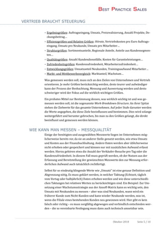 VERTRIEB BRAUCHT STEUERUNG
Oktober 2018 Seite 5 / 10
• Ergebnisgroßen: Auftragseingang, Umsatz, Preisrealisierung, Anzahl Projekte, De-
ckungsbeitrag…
• Effizienzgroßen und Relative Großen: Hitrate, Vertriebskosten pro Euro Auftrags-
eingang, Umsatz pro Neukunde, Umsatz pro Mitarbeiter…
• Strukturgroßen: Sortimentsanteile, Regionale Anteile, Anteile aus Kundensegmen-
ten…
• Qualitatsgroßen: Anzahl Kundendienstfalle, Kosten fur Garantieleistungen…
• Zufriedenheitsgroßen: Kundenzufriedenheit, Mitarbeiterzufriedenheit…
• Entwicklungsgroßen: Umsatzanteil Neukunden, Trainingsaufwand Mitarbeiter…
• Markt- und Wettbewerbsvergleich: Marktanteil, Wachstum…
Was gemessen werden soll, muss sich an den Zielen von Unternehmen und Vertrieb
orientieren. Je mehr Großen berucksichtig werden, desto teurer und aufwandiger
kann der Prozess der Beobachtung, Messung und Auswertung werden und desto
schwieriger wird der Fokus auf die wirklich wichtigen Großen.
Ein probates Mittel zur Bestimmung dessen, was wirklich wichtig ist und was ge-
messen werden soll, ist die sogenannte Work-Breakdown-Structure. An ihrer Spitze
stehen die Zielwerte fur das gesamte Unternehmen. Auf jeder Stufe darunter werden
die Werte angegeben, die diese Ziele beeinflussen und bestimmen. Dies wird solange
weitergefuhrt und herunter gebrochen, bis man zu den Großen gelangt, die direkt
beeinflusst und gemessen werden konnen.
WIE KANN MAN MESSEN – MESSQUALITÄT
Einige der benotigten und ausgewahlten Messwerte liegen im Unternehmen mog-
licherweise bereits vor, da sie an anderer Stelle genutzt werden, wie etwa Umsatz
und Kosten aus der Finanzbuchhaltung. Andere Daten werden aber ublicherweise
nicht erhoben oder gespeichert und konnen nur mit zusatzlichen Aufwand erfasst
werden. Hierzu gehoren etwa die Anzahl der Verkaufer-Besuche pro Tag oder die
Kundenzufriedenheit. In diesem Fall muss gepruft werden, ob der Nutzen aus der
Erfassung und Bereitstellung der gewunschten Messwerte den zur Messung erfor-
derlichen Aufwand auch tatsachlich rechtfertigt.
Selbst fur so eindeutig klingende Werte wie „Umsatz“ ist eine genaue Definition und
Abgrenzung notig. Es muss geklart werden, in welcher Taktung (Echtzeit, taglich
vom Vortag oder halbjahrlich) Daten erhoben werden und wie diese unterschiedli-
chen Taktungen bei relativen Werten zu berucksichtigen sind. Ein Beispiel: Zur Um-
setzung einer Wachstumsstrategie aus der Ansoff-Matrix kann es wichtig sein, den
Umsatz mit Neukunden zu messen – aber was sind Neukunden, wann wird ein
fruherer Kunde zum Nicht-Kunden und kann wieder Neukunde werden, was ist,
wenn die Filiale eines bestehenden Kunden neu gewonnen wird. Hier gibt es kein
falsch oder richtig – es muss sorgfaltig abgewogen und verbindlich entschieden wer-
den – die so vereinbarte Festlegung muss dann auch technisch umsetzbar sein.
 