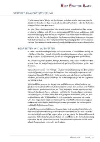 VERTRIEB BRAUCHT STEUERUNG
Oktober 2018 Seite 6 / 10
Es gibt zudem „harte“ Werte, wie den Umsatz, und eher weiche, ungenaue, wie die
Anzahl der Besuche pro Tag – wie ist z.B. ein „Besuch“ definiert – oder die Zufrieden-
heit von Kunden und Mitarbeitern.
Bei allen Daten ist sicherzustellen, dass ihre Definition korrekt ist und dass sie wie
gewunscht verfugbar sind. Oft liegen sie in anderen (IT-)Systemen und konnen nicht
ohne weiteres abgegriffen werden. Es empfiehlt sich, eine Datenarchitektur zu ent-
wickeln, in der alle Daten definiert und ihre Zusammenhange dokumentiert werden.
Viele Daten werden aus dem vorhandenen ERP-System abgegriffen werden konnen;
fur viele Vertriebs-relevante Daten wird man ein CRM nutzen oder einfuhren wollen.
BEARBEITEN UND AUSWERTEN
In vielen Unternehmen liegen Daten und Informationen in erheblichem Umfang vor
– Stichwort Big Data – jedoch oft in nicht akzeptabler oder nur schwer auswertba-
rer Qualitat und an Speicherorten, auf die nur bedingt zugegriffen werden kann.
Die Speicherung, Verfugbarkeit, Abfrage, Auswertung und Analyse von Messwerten
ist eine Frage, die sowohl von der Business- als auch der IT-Architektur geklart wer-
den muss.
Ublicherweise werden vom Vertrieb – idealerweise in Abstimmung mit dem Control-
ling – die System-Anforderungen definiert und dann von der IT umgesetzt – nach
klassischer Wasserfall-Methode (erst alle Anforderungen definieren und dann uber
Pflichten-, Lastenheft, Proof-of-Concept etc. realisieren) oder agil mit der so genann-
ter SCRUM-Technik.
Machtige IT-Instrumente zur Auswertung und Aufbereitung gibt es heute zu ver-
gleichsweise moderaten Preisen als Standards zu kaufen. Dies ist heute kein Problem
mehr, niemand wurde ernsthaft ein auf Dauer angelegtes Auswertungssystem aus
Microsoft-Excel oder -Access aufbauen – wohl aber fur Einmalaufgaben und in der
Entwicklung. Das Stichwort, unter dem man geeignete Instrumente findet, ist Busi-
ness Intelligence oder BI. Ein solches BI-Instrument sollte zusammen mit einem
CRM-Tool eingesetzt werden und kann auch Teil eines CRM-Systems sein. Engpass
und kritisch sind dabei die Anbindung an andere Systeme und die eindeutige wie
praktikable Definition der Daten.
Es gibt Methoden, wie die Balanced Scorecard, und Instrumente, die ein Unterneh-
men fur die Vertriebssteuerung verwenden und einsetzen kann. Sie sind viel disku-
tiert und vielfach erprobt. Wir greifen selbst gern auf eine an die Balanced Scorecard
angelehnte Methode zuruck. Zudem haben wir eine Methode der Vertriebssteuerung
entwickelt, die wir Potenzial-orientierte Vertriebssteuerung nennen und die eben-
falls als Ausgangsbasis verwendet werden kann.
 