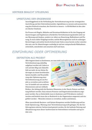 VERTRIEB BRAUCHT STEUERUNG
Oktober 2018 Seite 7 / 10
UMSETZUNG DER ERGEBNISSE
Ausschlaggebend ist die Verbindung der Vertriebssteuerung mit der strategischen
Ausrichtung und den Unternehmenszielen. Irgendetwas zu messen und auszuwerten
mag den Eindruck erwecken, den Vertrieb zu steuern – in Wirklichkeit ist dies aber
ein falscher Eindruck.
Ein Prozess mit Regeln, Ablaufen und Verantwortlichkeiten ist fur den Umgang mit
Auswertungen und Ergebnissen erforderlich. Vertriebssteuerung besteht nicht nur
aus Messung und Analyse, sondern vor allem aus Bewertung, Maßnahmen und Pla-
nung. Es muss daher festgelegt werden, welche Messergebnisse noch im zulassigen
Bereich liegen und welche bereits kritisch sind. Und es muss bereits vorher entschie-
den sein, wer fur Abweichungen zustandig ist und wer entsprechende Maßnahmen
entwickeln, entscheiden und umsetzen darf und muss.
EINFÜHRUNG ODER OPTIMIERUNG
DEFINITION ALS PROJEKT
Alles beginnt damit zu bestimmen, wo man steht und wohin man gehen mochte, wie
Vertriebssteuerung zukunftig
aufgebaut werden soll. Sofern es
sich auf dem Weg zum Zukunfts-
bild um mehr als nur kleine An-
derungen an einem bestehenden
System handelt, sind Neueinfuh-
rung oder Optimierung einer
Vertriebssteuerung als ein Pro-
jekt zu verstehen und zu definie-
ren. Es handelt sich um mehrere
Dimensionen und um vielfache
Risiken: Am Anfang steht die Business-Dimension, in der Zweck, Nutzen und Rich-
tung definiert werden. Dazu mussen Prozesse und Organisationsstrukturen ange-
passt werden. Das so Entwickelte muss in Systemen und IT-Strukturen realisiert
werden und letztlich muss das so Realisierte in der Organisation umgesetzt und ein-
gefuhrt werden – Menschen mussen es verstehen, wollen und konnen.
Ohne ausreichende Business- und System-Kompetenz werden Einfuhrung und lau-
fende Optimierung / Wartung einer Vertriebssteuerung nicht gelingen. Fur die Ein-
fuhrung kann externer Sachverstand genutzt werden, fur die laufende Nutzung und
Aktualisierung muss dieser Sachverstand im Unternehmen vorhanden und up-to-
date sein.
 