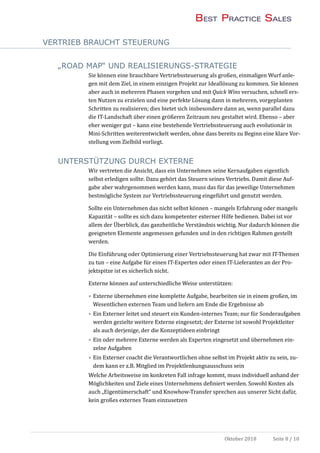 VERTRIEB BRAUCHT STEUERUNG
Oktober 2018 Seite 8 / 10
„ROAD MAP“ UND REALISIERUNGS-STRATEGIE
Sie konnen eine brauchbare Vertriebssteuerung als großen, einmaligen Wurf anle-
gen mit dem Ziel, in einem einzigen Projekt zur Ideallosung zu kommen. Sie konnen
aber auch in mehreren Phasen vorgehen und mit Quick Wins versuchen, schnell ers-
ten Nutzen zu erzielen und eine perfekte Losung dann in mehreren, vorgeplanten
Schritten zu realisieren; dies bietet sich insbesondere dann an, wenn parallel dazu
die IT-Landschaft uber einen großeren Zeitraum neu gestaltet wird. Ebenso – aber
eher weniger gut – kann eine bestehende Vertriebssteuerung auch evolutionar in
Mini-Schritten weiterentwickelt werden, ohne dass bereits zu Beginn eine klare Vor-
stellung vom Zielbild vorliegt.
UNTERSTÜTZUNG DURCH EXTERNE
Wir vertreten die Ansicht, dass ein Unternehmen seine Kernaufgaben eigentlich
selbst erledigen sollte. Dazu gehort das Steuern seines Vertriebs. Damit diese Auf-
gabe aber wahrgenommen werden kann, muss das fur das jeweilige Unternehmen
bestmogliche System zur Vertriebssteuerung eingefuhrt und genutzt werden.
Sollte ein Unternehmen das nicht selbst konnen – mangels Erfahrung oder mangels
Kapazitat – sollte es sich dazu kompetenter externer Hilfe bedienen. Dabei ist vor
allem der Uberblick, das ganzheitliche Verstandnis wichtig. Nur dadurch konnen die
geeigneten Elemente angemessen gefunden und in den richtigen Rahmen gestellt
werden.
Die Einfuhrung oder Optimierung einer Vertriebssteuerung hat zwar mit IT-Themen
zu tun – eine Aufgabe fur einen IT-Experten oder einen IT-Lieferanten an der Pro-
jektspitze ist es sicherlich nicht.
Externe konnen auf unterschiedliche Weise unterstutzen:
• Externe ubernehmen eine komplette Aufgabe, bearbeiten sie in einem großen, im
Wesentlichen externen Team und liefern am Ende die Ergebnisse ab
• Ein Externer leitet und steuert ein Kunden-internes Team; nur fur Sonderaufgaben
werden gezielte weitere Externe eingesetzt; der Externe ist sowohl Projektleiter
als auch derjenige, der die Konzeptideen einbringt
• Ein oder mehrere Externe werden als Experten eingesetzt und ubernehmen ein-
zelne Aufgaben
• Ein Externer coacht die Verantwortlichen ohne selbst im Projekt aktiv zu sein, zu-
dem kann er z.B. Mitglied im Projektlenkungsausschuss sein
Welche Arbeitsweise im konkreten Fall infrage kommt, muss individuell anhand der
Moglichkeiten und Ziele eines Unternehmens definiert werden. Sowohl Kosten als
auch „Eigentumerschaft“ und Knowhow-Transfer sprechen aus unserer Sicht dafur,
kein großes externes Team einzusetzen
 