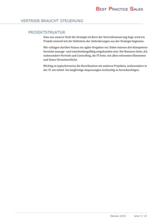 VERTRIEB BRAUCHT STEUERUNG
Oktober 2018 Seite 9 / 10
PROJEKTSTRUKTUR
Dass aus unserer Sicht die Strategie im Kern der Vertriebssteuerung liegt, wird ein
Projekt sinnvoll mit der Definition der Anforderungen aus der Strategie beginnen.
Wir schlagen daruber hinaus ein agiles Vorgehen vor. Dabei mussen drei Kompetenz-
bereiche aussage- und entscheidungsfahig eingebunden sein: Die Business-Seite, d.h.
insbesondere Vertrieb und Controlling, die IT-Seite, mit allen relevanten Elementen
und Daten-Verantwortliche.
Wichtig ist typischerweise die Koordination mit anderen Projekten, insbesondere in
der IT, um mittel- bis langfristige Anpassungen rechtzeitig zu berucksichtigen.
 