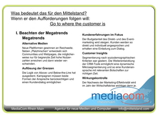 Was bedeutet das für den Mittelstand? Wenn er den Aufforderungen folgen will: Go to where the customer is I. Beachten der Megatrends Megatrends Alternative Medien Neue Plattformen gewinnen an Reichweite. Neben „Platzhirschen“ entwickeln sich Communities und Webpages, die möglicher-weise nur für begrenzte Zeit hohe Nutzer-zahlen erreichen und dann wieder ver-schwinden. Auflösung der Grenzen Die Logik von Above- und Below-the-Line hat ausgedient. Kampagnen müssen beide Formen der Anspreche berücksichtigen und einen Kundendialog ermöglichen Kundenerfahrungen im Fokus Der Budgetanteil des Direkt- und des Event-marketing wird steigen. Kunden werden so direkt und individuell angesprochen und erhalten eine Einladung zum Dialog. Customer Insights Segmentierung nach soziodemographischen Kriterien war gestern. Die Weiterentwicklung der CRM-Tools ermöglicht eine dynamische Mikrosegmentierung und so eine Kundenan-sprache mit relevanten Botschaften zur richtigen Zeit. Wirkungskontrolle Der Nachweis der Marketing-Effektivistät wird im Jahr der Wirtschaftskrise wichtiger denn je. 