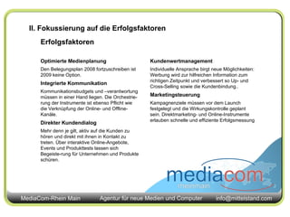 II. Fokussierung auf die Erfolgsfaktoren Erfolgsfaktoren Optimierte Medienplanung Den Belegungsplan 2008 fortzuschreiben ist 2009 keine Option. Integrierte Kommunikation Kommunikationsbudgets und –verantwortung müssen in einer Hand liegen. Die Orchestrie-rung der Instrumente ist ebenso Pflicht wie die Verknüpfung der Online- und Offline-Kanäle. Direkter Kundendialog Mehr denn je gilt, aktiv auf die Kunden zu hören und direkt mit ihnen in Kontakt zu treten. Über interaktive Online-Angebote, Events und Produkttests lassen sich Begeiste-rung für Unternehmen und Produkte schüren. Kundenwertmanagement Individuelle Ansprache birgt neue Möglichkeiten: Werbung wird zur hilfreichen Information zum richtigen Zeitpunkt und verbessert so Up- und Cross-Selling sowie die Kundenbindung.. Marketingsteuerung Kampagnenziele müssen vor dem Launch festgelegt und die Wirkungskontrolle geplant sein. Direktmarketing- und Online-Instrumente erlauben schnelle und effiziente Erfolgsmessung 