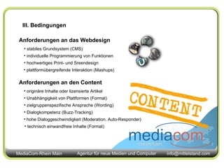 Anforderungen an das Webdesign stabiles Grundsystem (CMS) individuelle Programmierung von Funktionen hochwertiges Print- und Sreendesign  plattformübergreifende Interaktion (Mashups) Anforderungen an den Content originäre Inhalte oder lizensierte Artikel Unabhängigkeit von Plattformen (Format) zielgruppenspezifische Ansprache (Wording)  Dialogkompetenz (Buzz-Tracking) hohe Dialoggeschwindigkeit (Moderation, Auto-Responder) technisch einwandfreie Inhalte (Format) III. Bedingungen 