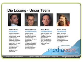 Die Lösung - Unser Team Martin Maurer Social Media Martin kümmert sich bei uns um den Bereich Social Media und Monitoring. Sollten Sie also eine interaktive Community planen wird sich Martin gerne mit Ihren Anforderungen auseinander setzen und Sie bei der Suchen nach geeigneten Usern unterstützen. Christos Pipsos  Programmierung Christos ist das Bindeglied zwischen Ihren Wünschen und der technischen Umsetzung. Mit seiner langjährigen Erfahrung in Programmierung und Projektmanagement ist er der ideale Ansprechpartner für technische Details. Marc Maurer  Google AdWords Marc strukturiert Ihre Google AdWords Kampagne und hilft Ihnen bei der Definition geeigneter Key- und Junkwords. Darüber organisiert Marc ihren Auto-Content. Katrin Hasse  Screendesign Katrin ist unsere künstlerische Leiterin. Sie hat das Auge und die Hilfsmittel aus Gewöhnlichem Aussergewöhnliches zu schaffen. 