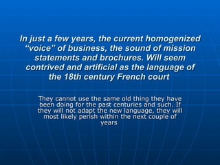 In just a few years, the current homogenized “voice” of business, the sound of mission statements and brochures. Will seem contrived and artificial as the language of the 18th century French court   They cannot use the same old thing they have been doing for the past centuries and such. If they will not adapt the new language, they will most likely perish within the next couple of years  