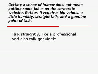 Getting a sense of humor does not mean putting some jokes on the corporate website. Rather, it requires big values, a little humility, straight talk, and a genuine point of talk.   Talk straightly, like a professional. And also talk genuinely  