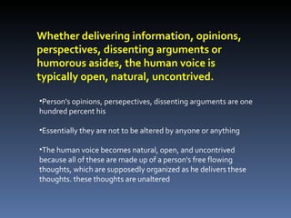 Person's opinions, persepectives, dissenting arguments are one hundred percent his Essentially they are not to be altered by anyone or anything The human voice becomes natural, open, and uncontrived because all of these are made up of a person's free flowing thoughts, which are supposedly organized as he delivers these thoughts. these thoughts are unaltered Whether delivering information, opinions, perspectives, dissenting arguments or humorous asides, the human voice is typically open, natural, uncontrived. 