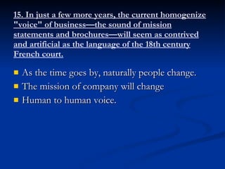 15. In just a few more years, the current homogenize "voice" of business—the sound of mission statements and brochures—will seem as contrived and artificial as the language of the 18th century French court. As the time goes by, naturally people change. The mission of company will change Human to human voice. 