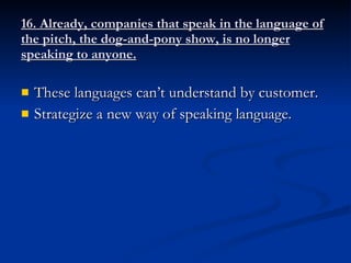 16. Already, companies that speak in the language of the pitch, the dog-and-pony show, is no longer speaking to anyone. These languages can’t understand by customer. Strategize a new way of speaking language. 