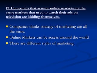 17. Companies that assume online markets are the same markets that used to watch their ads on television are kidding themselves. Companies thinks strategy of marketing are all the same. Online Markets can be access around the world There are different styles of marketing. 