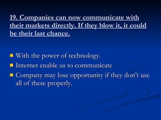19. Companies can now communicate with their markets directly. If they blow it, it could be their last chance. With the power of technology. Internet enable us to communicate Company may lose opportunity if they don’t use all of these properly. 