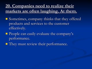 20. Companies need to realize their markets are often laughing. At them. Sometimes, company thinks that they offered products and services to the customer effectively. People can easily evaluate the company’s performance. They must review their performance.  