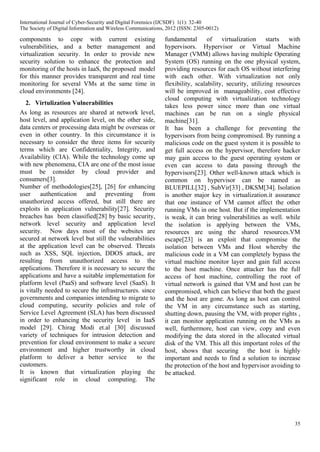 35
components to cope with current existing
vulnerabilities, and a better management and
virtualization security. In order to provide new
security solution to enhance the protection and
monitoring of the hosts in IaaS, the proposed model
for this manner provides transparent and real time
monitoring for several VMs at the same time in
cloud environments [24].
2. Virtulization Vulnerabilities
As long as resources are shared at network level,
host level, and application level, on the other side,
data centers or processing data might be overseas or
even in other country. In this circumstance it is
necessary to consider the three items for security
terms which are Confidentiality, Integrity, and
Availability (CIA). While the technology come up
with new phenomena, CIA are one of the most issue
must be consider by cloud provider and
consumers[3].
Number of methodologies[25], [26] for enhancing
user authentication and preventing from
unauthorized access offered, but still there are
exploits in application vulnerability[27]. Security
breaches has been classified[28] by basic security,
network level security and application level
security. Now days most of the websites are
secured at network level but still the vulnerabilities
at the application level can be observed. Threats
such as XSS, SQL injection, DDOS attack, are
resulting from unauthorized access to the
applications. Therefore it is necessary to secure the
applications and have a suitable implementation for
platform level (PaaS) and software level (SaaS). It
is vitally needed to secure the infrastructures. since
governments and companies intending to migrate to
cloud computing, security policies and role of
Service Level Agreement (SLA) has been discussed
in order to enhancing the security level in IaaS
model [29]. Chirag Modi et.al [30] discussed
variety of techniques for intrusion detection and
prevention for cloud environment to make a secure
environment and higher trustworthy in cloud
platform to deliver a better service to the
customers.
It is known that virtualization playing the
significant role in cloud computing. The
fundamental of virtualization starts with
hypervisors. Hypervisor or Virtual Machine
Manager (VMM) allows having multiple Operating
System (OS) running on the one physical system,
providing resources for each OS without interfering
with each other. With virtualization not only
flexibility, scalability, security, utilizing resources
will be improved in manageability, cost effective
cloud computing with virtualization technology
takes less power since more than one virtual
machines can be run on a single physical
machine[31].
It has been a challenge for preventing the
hypervisors from being compromised. By running a
malicious code on the guest system it is possible to
get full access on the hypervisor, therefore hacker
may gain access to the guest operating system or
even can access to data passing through the
hypervisors[23]. Other well-known attack which is
common on hypervisor can be named as
BLUEPILL[32] , SubVir[33] , DKSM[34]. Isolation
is another major key in virtualization.it assurance
that one instance of VM cannot affect the other
running VMs in one host. But if the implementation
is weak, it can bring vulnerabilities as well. while
the isolation is applying between the VMs,
resources are using the shared resources.VM
escape[23] is an exploit that compromise the
isolation between VMs and Host whereby the
malicious code in a VM can completely bypass the
virtual machine monitor layer and gain full access
to the host machine. Once attacker has the full
access of host machine, controlling the root of
virtual network is gained that VM and host can be
compromised, which can believe that both the guest
and the host are gone. As long as host can control
the VM in any circumstance such as starting,
shutting down, pausing the VM, with proper rights ,
it can monitor application running on the VMs as
well, furthermore, host can view, copy and even
modifying the data stored in the allocated virtual
disk of the VM. This all this important roles of the
host, shows that securing the host is highly
important and needs to find a solution to increase
the protection of the host and hypervisor avoiding to
be attacked.
International Journal of Cyber-Security and Digital Forensics (IJCSDF) 1(1): 32-40
The Society of Digital Information and Wireless Communications, 2012 (ISSN: 2305-0012)
 