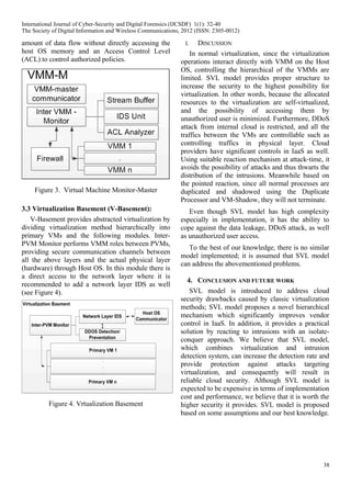 38
amount of data flow without directly accessing the
host OS memory and an Access Control Level
(ACL) to control authorized policies.
Figure 3. Virtual Machine Monitor-Master
3.3 Virtualization Basement (V-Basement):
V-Basement provides abstracted virtualization by
dividing virtualization method hierarchically into
primary VMs and the following modules. Inter-
PVM Monitor performs VMM roles between PVMs,
providing secure communication channels between
all the above layers and the actual physical layer
(hardware) through Host OS. In this module there is
a direct access to the network layer where it is
recommended to add a network layer IDS as well
(see Figure 4).
Figure 4. Vrtualization Basement
I. DISCUSSION
In normal virtualization, since the virtualization
operations interact directly with VMM on the Host
OS, controlling the hierarchical of the VMMs are
limited. SVL model provides proper structure to
increase the security to the highest possibility for
virtualization. In other words, because the allocated
resources to the virtualization are self-virtualized,
and the possibility of accessing them by
unauthorized user is minimized. Furthermore, DDoS
attack from internal cloud is restricted, and all the
traffics between the VMs are controllable such as
controlling traffics in physical layer. Cloud
providers have significant controls in IaaS as well.
Using suitable reaction mechanism at attack time, it
avoids the possibility of attacks and thus thwarts the
distribution of the intrusions. Meanwhile based on
the pointed reaction, since all normal processes are
duplicated and shadowed using the Duplicate
Processor and VM-Shadow, they will not terminate.
Even though SVL model has high complexity
especially in implementation, it has the ability to
cope against the data leakage, DDoS attack, as well
as unauthorized user access.
To the best of our knowledge, there is no similar
model implemented; it is assumed that SVL model
can address the abovementioned problems.
4. CONCLUSION AND FUTURE WORK
SVL model is introduced to address cloud
security drawbacks caused by classic virtualization
methods; SVL model proposes a novel hierarchical
mechanism which significantly improves vendor
control in IaaS. In addition, it provides a practical
solution by reacting to intrusions with an isolate-
conquer approach. We believe that SVL model,
which combines virtualization and intrusion
detection system, can increase the detection rate and
provide protection against attacks targeting
virtualization, and consequently will result in
reliable cloud security. Although SVL model is
expected to be expensive in terms of implementation
cost and performance, we believe that it is worth the
higher security it provides. SVL model is proposed
based on some assumptions and our best knowledge.
International Journal of Cyber-Security and Digital Forensics (IJCSDF) 1(1): 32-40
The Society of Digital Information and Wireless Communications, 2012 (ISSN: 2305-0012)
 