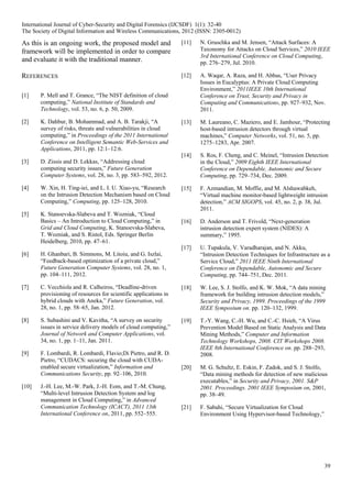 39
As this is an ongoing work, the proposed model and
framework will be implemented in order to compare
and evaluate it with the traditional manner.
REFERENCES
[1] P. Mell and T. Grance, “The NIST definition of cloud
computing,” National Institute of Standards and
Technology, vol. 53, no. 6, p. 50, 2009.
[2] K. Dahbur, B. Mohammad, and A. B. Tarakji, “A
survey of risks, threats and vulnerabilities in cloud
computing,” in Proceedings of the 2011 International
Conference on Intelligent Semantic Web-Services and
Applications, 2011, pp. 12:1–12:6.
[3] D. Zissis and D. Lekkas, “Addressing cloud
computing security issues,” Future Generation
Computer Systems, vol. 28, no. 3, pp. 583–592, 2012.
[4] W. Xin, H. Ting-iei, and L. I. U. Xiao-yu, “Research
on the Intrusion Detection Mechanism based on Cloud
Computing,” Computing, pp. 125–128, 2010.
[5] K. Stanoevska-Slabeva and T. Wozniak, “Cloud
Basics – An Introduction to Cloud Computing,” in
Grid and Cloud Computing, K. Stanoevska-Slabeva,
T. Wozniak, and S. Ristol, Eds. Springer Berlin
Heidelberg, 2010, pp. 47–61.
[6] H. Ghanbari, B. Simmons, M. Litoiu, and G. Iszlai,
“Feedback-based optimization of a private cloud,”
Future Generation Computer Systems, vol. 28, no. 1,
pp. 104–111, 2012.
[7] C. Vecchiola and R. Calheiros, “Deadline-driven
provisioning of resources for scientific applications in
hybrid clouds with Aneka,” Future Generation, vol.
28, no. 1, pp. 58–65, Jan. 2012.
[8] S. Subashini and V. Kavitha, “A survey on security
issues in service delivery models of cloud computing,”
Journal of Network and Computer Applications, vol.
34, no. 1, pp. 1–11, Jan. 2011.
[9] F. Lombardi, R. Lombardi, Flavio;Di Pietro, and R. D.
Pietro, “CUDACS: securing the cloud with CUDA-
enabled secure virtualization,” Information and
Communications Security, pp. 92–106, 2010.
[10] J.-H. Lee, M.-W. Park, J.-H. Eom, and T.-M. Chung,
“Multi-level Intrusion Detection System and log
management in Cloud Computing,” in Advanced
Communication Technology (ICACT), 2011 13th
International Conference on, 2011, pp. 552–555.
[11] N. Gruschka and M. Jensen, “Attack Surfaces: A
Taxonomy for Attacks on Cloud Services,” 2010 IEEE
3rd International Conference on Cloud Computing,
pp. 276–279, Jul. 2010.
[12] A. Waqar, A. Raza, and H. Abbas, “User Privacy
Issues in Eucalyptus: A Private Cloud Computing
Environment,” 2011IEEE 10th International
Conference on Trust, Security and Privacy in
Computing and Communications, pp. 927–932, Nov.
2011.
[13] M. Laureano, C. Maziero, and E. Jamhour, “Protecting
host-based intrusion detectors through virtual
machines,” Computer Networks, vol. 51, no. 5, pp.
1275–1283, Apr. 2007.
[14] S. Ros, F. Cheng, and C. Meinel, “Intrusion Detection
in the Cloud,” 2009 Eighth IEEE International
Conference on Dependable, Autonomic and Secure
Computing, pp. 729–734, Dec. 2009.
[15] F. Azmandian, M. Moffie, and M. Alshawabkeh,
“Virtual machine monitor-based lightweight intrusion
detection,” ACM SIGOPS, vol. 45, no. 2, p. 38, Jul.
2011.
[16] D. Anderson and T. Frivold, “Next-generation
intrusion detection expert system (NIDES): A
summary,” 1995.
[17] U. Tupakula, V. Varadharajan, and N. Akku,
“Intrusion Detection Techniques for Infrastructure as a
Service Cloud,” 2011 IEEE Ninth International
Conference on Dependable, Autonomic and Secure
Computing, pp. 744–751, Dec. 2011.
[18] W. Lee, S. J. Stolfo, and K. W. Mok, “A data mining
framework for building intrusion detection models,”
Security and Privacy, 1999. Proceedings of the 1999
IEEE Symposium on. pp. 120–132, 1999.
[19] T.-Y. Wang, C.-H. Wu, and C.-C. Hsieh, “A Virus
Prevention Model Based on Static Analysis and Data
Mining Methods,” Computer and Information
Technology Workshops, 2008. CIT Workshops 2008.
IEEE 8th International Conference on. pp. 288–293,
2008.
[20] M. G. Schultz, E. Eskin, F. Zadok, and S. J. Stolfo,
“Data mining methods for detection of new malicious
executables,” in Security and Privacy, 2001. S&P
2001. Proceedings. 2001 IEEE Symposium on, 2001,
pp. 38–49.
[21] F. Sabahi, “Secure Virtualization for Cloud
Environment Using Hypervisor-based Technology,”
International Journal of Cyber-Security and Digital Forensics (IJCSDF) 1(1): 32-40
The Society of Digital Information and Wireless Communications, 2012 (ISSN: 2305-0012)
 