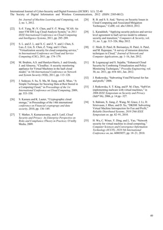 40
Int. Journal of Machine Learning and Computing, vol.
2, no. 1, 2012.
[22] S.-F. Yang, W.-Y. Chen, and Y.-T. Wang, “ICAS: An
inter-VM IDS Log Cloud Analysis System,” in 2011
IEEE International Conference on Cloud Computing
and Intelligence Systems, 2011, pp. 285–289.
[23] S. L. and Z. L. and X. C. and Z. Y. and J. Chen, S.
Luo, Z. Lin, X. Chen, Z. Yang, and J. Chen,
“Virtualization security for cloud computing service,”
in International Conference on Cloud and Service
Computing (CSC), 2011, pp. 174–179.
[24] M. Ibrahim, A.S. and Hamlyn-Harris, J. and Grundy,
J. and Almorsy, “CloudSec: A security monitoring
appliance for Virtual Machines in the IaaS cloud
model,” in 5th International Conference on Network
and System Security (NSS), 2011, pp. 113–120.
[25] J. Sedayao, S. Su, X. Ma, M. Jiang, and K. Miao, “A
Simple Technique for Securing Data at Rest Stored in
a Computing Cloud,” in Proceedings of the 1st
International Conference on Cloud Computing, 2009,
pp. 553–558.
[26] S. Kamara and K. Lauter, “Cryptographic cloud
storage,” in Proceedings of the 14th international
conference on Financial cryptograpy and data
security, 2010, pp. 136–149.
[27] T. Mather, S. Kumaraswamy, and S. Latif, Cloud
Security and Privacy: An Enterprise Perspective on
Risks and Compliance (Theory in Practice). O’reilly
Media, 2009.
[28] R. B. and S. S. And, “Survey on Security Issues in
Cloud Computing and Associated Mitigation
Techniques,” CoRR, vol. abs/1204.0, 2012.
[29] L. Karadsheh, “Applying security policies and service
level agreement to IaaS service model to enhance
security and transition,” Computers & Security, vol.
31, no. 3, pp. 315–326, May 2012.
[30] C. Modi, D. Patel, B. Borisaniya, H. Patel, A. Patel,
and M. Rajarajan, “A survey of intrusion detection
techniques in Cloud,” Journal of Network and
Computer Applications, pp. 1–16, Jun. 2012.
[31] B. Loganayagi and S. Sujatha, “Enhanced Cloud
Security by Combining Virtualization and Policy
Monitoring Techniques,” Procedia Engineering, vol.
30, no. 2011, pp. 654–661, Jan. 2012.
[32] J. Rutkowska, “Subverting VistaTM kernel for fun
and profit,” 2006.
[33] J. Rutkowska, S. T. King, and P. M. Chen, “SubVirt:
implementing malware with virtual machines,” in
2006 IEEE Symposium on Security and Privacy
(S&P’06), 2006, p. 14 pp.–327.
[34] S. Bahram, X. Jiang, Z. Wang, M. Grace, J. Li, D.
Srinivasan, J. Rhee, and D. Xu, “DKSM: Subverting
Virtual Machine Introspection for Fun and Profit,”
Reliable Distributed Systems, 2010 29th IEEE
Symposium on. pp. 82–91, 2010.
[35] H. Wu, C. Winer, Y. Ding, and L. Yao, “Network
security for virtual machine in cloud computing,”
Computer Sciences and Convergence Information
Technology (ICCIT), 2010 5th International
Conference on, no. 60803057, pp. 18–21, 2010.
International Journal of Cyber-Security and Digital Forensics (IJCSDF) 1(1): 32-40
The Society of Digital Information and Wireless Communications, 2012 (ISSN: 2305-0012)
 