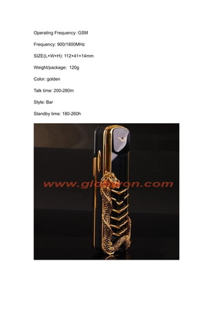 Operating Frequency: GSM

Frequency: 900/1800MHz

SIZE(L×W×H): 112×41×14mm

Weight/package: 120g

Color: golden

Talk time: 200-280m

Style: Bar

Standby time: 180-260h
 