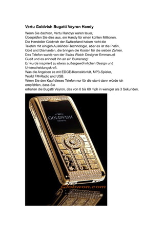 Vertu Goldvish Bugatti Veyron Handy
Wenn Sie dachten, Vertu Handys waren teuer,
Überprüfen Sie dies aus, ein Handy für einen kühlen Millionen.
Die Hersteller Goldvish der Swtizerland haben nicht die
Telefon mit einigen Ausländer-Technologie, aber es ist die Platin,
Gold und Diamanten, die bringen die Kosten für die sieben Zahlen.
Das Telefon wurde von der Swiss Watch Designer Emmanuel
Gueit und es erinnert ihn an ein Bumerang!
Er wurde inspiriert zu etwas außergewöhnlichen Design und
Unterscheidungskraft.
Was die Angaben es mit EDGE-Konnektivität, MP3-Spieler,
World FM-Radio und USB.
Wenn Sie den Kauf dieses Telefon nur für die starrt dann würde ich
empfehlen, dass Sie
erhalten die Bugatti Veyron, das von 0 bis 60 mph in weniger als 3 Sekunden.
 