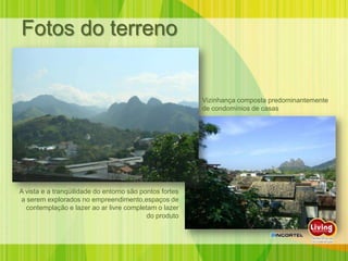 Fotos do terreno


                                                         Vizinhança composta predominantemente
                                                         de condomínios de casas




A vista e a tranqüilidade do entorno são pontos fortes
a serem explorados no empreendimento,espaços de
  contemplação e lazer ao ar livre completam o lazer
                                           do produto
 