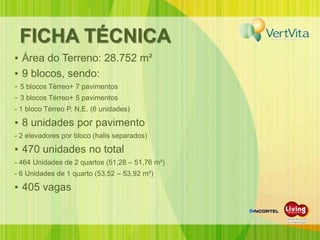 FICHA TÉCNICA
▪ Área do Terreno: 28.752 m²
▪ 9 blocos, sendo:
- 5 blocos Térreo+ 7 pavimentos
- 3 blocos Térreo+ 5 pavimentos
- 1 bloco Térreo P. N.E. (6 unidades)

▪ 8 unidades por pavimento
- 2 elevadores por bloco (halls separados)

▪ 470 unidades no total
- 464 Unidades de 2 quartos (51,28 – 51,76 m²)
- 6 Unidades de 1 quarto (53,52 – 53,92 m²)

▪ 405 vagas
 