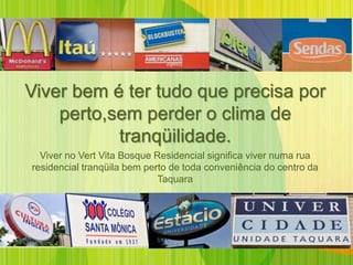 Viver bem é ter tudo que precisa por
    perto,sem perder o clima de
           tranqüilidade.
  Viver no Vert Vita Bosque Residencial significa viver numa rua
residencial tranqüila bem perto de toda conveniência do centro da
                             Taquara
 