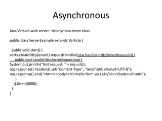 Asynchronous
Java Version web server –Anonymous inner class

public class ServerExample extends Verticle {
public void start() {
vertx.createHttpServer().requestHandler(new Handler<HttpServerRequest>() {
public void handle(HttpServerRequestreq) {

System.out.println("Got request: " + req.uri());
req.response().headers().set("Content-Type", "text/html; charset=UTF-8");
req.response().end("<html><body><h1>Hello from vert.x!</h1></body></html>");
}
}).listen(8080);
}
}

 