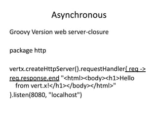 Asynchronous
Groovy Version web server-closure
package http

vertx.createHttpServer().requestHandler{ req ->
req.response.end "<html><body><h1>Hello
from vert.x!</h1></body></html>"
}.listen(8080, "localhost")

 