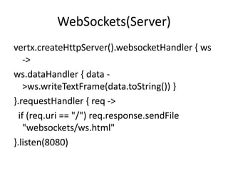 WebSockets(Server)
vertx.createHttpServer().websocketHandler { ws
->
ws.dataHandler { data >ws.writeTextFrame(data.toString()) }
}.requestHandler { req ->
if (req.uri == "/") req.response.sendFile
"websockets/ws.html"
}.listen(8080)

 