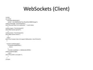 WebSockets (Client)
<script>
var socket;
if (window.WebSocket) {
socket = new WebSocket("ws://localhost:8080/myapp");
socket.onmessage = function(event) {
alert("Received data from websocket: " + event.data);
}
socket.onopen = function(event) {
alert("Web Socket opened!");
};
socket.onclose = function(event) {
alert("Web Socket closed.");
};
} else {
alert("Your browser does not support Websockets. (Use Chrome)");
}
function send(message) {
if (!window.WebSocket) {
return;
}
if (socket.readyState == WebSocket.OPEN) {
socket.send(message);
} else {
alert("The socket is not open.");
}
}
</script>

 