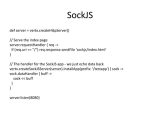 SockJS
def server = vertx.createHttpServer()

// Serve the index page
server.requestHandler { req ->
if (req.uri == "/") req.response.sendFile 'sockjs/index.html'
}
// The handler for the SockJS app - we just echo data back
vertx.createSockJSServer(server).installApp(prefix: '/testapp') { sock ->
sock.dataHandler { buff ->
sock << buff
}
}
server.listen(8080)

 