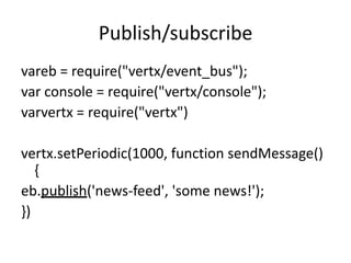 Publish/subscribe
vareb = require("vertx/event_bus");
var console = require("vertx/console");
varvertx = require("vertx")

vertx.setPeriodic(1000, function sendMessage()
{
eb.publish('news-feed', 'some news!');
})

 