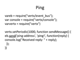 Ping
vareb = require("vertx/event_bus");
var console = require("vertx/console");
varvertx = require("vertx")
vertx.setPeriodic(1000, function sendMessage() {
eb.send('ping-address', 'ping!', function(reply) {
console.log("Received reply: " + reply);
});
})

 