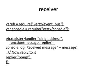 receiver
vareb = require("vertx/event_bus");
var console = require("vertx/console");
eb.registerHandler("ping-address",
function(message, replier) {
console.log('Received message ' + message);
// Now reply to it
replier('pong!');
});

 