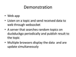 Demonstration
• Web app
• Listen on a topic and send received data to
web through websocket
• A server that searches random topics on
duckduckgo periodically and publish result to
the topic
• Multiple browsers display the data and are
update simultaneously

 