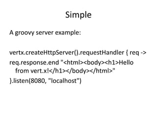 Simple
A groovy server example:
vertx.createHttpServer().requestHandler { req ->
req.response.end "<html><body><h1>Hello
from vert.x!</h1></body></html>"
}.listen(8080, "localhost")

 