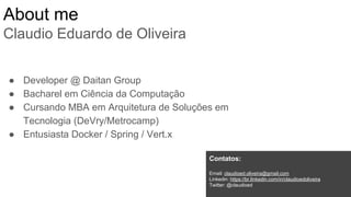 About me
Claudio Eduardo de Oliveira
● Developer @ Daitan Group
● Bacharel em Ciência da Computação
● Cursando MBA em Arquitetura de Soluções em
Tecnologia (DeVry/Metrocamp)
● Entusiasta Docker / Spring / Vert.x
Contatos:
Email: claudioed.oliveira@gmail.com
Linkedin: https://br.linkedin.com/in/claudioedoliveira
Twitter: @claudioed
 