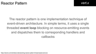 Reactor Pattern
The reactor pattern is one implementation technique of
event-driven architecture. In simple terms, it uses a single
threaded event loop blocking on resource-emitting events
and dispatches them to corresponding handlers and
callbacks
vert.x
https://dzone.com/articles/understanding-reactor-pattern-thread-based-and-eve
 