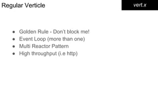 Regular Verticle
● Golden Rule - Don’t block me!
● Event Loop (more than one)
● Multi Reactor Pattern
● High throughput (i.e http)
vert.x
 