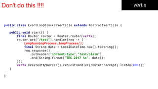 Don't do this !!!! vert.x
public class EventLoopBlockerVerticle extends AbstractVerticle {
public void start() {
final Router router = Router.router(vertx);
router.get("/test").handler(req -> {
LongRunningProcess.longProcess();
final String date = LocalDateTime.now().toString();
req.response()
.putHeader("content-type","text/plain")
.end(String.format("TDC 2017 %s", date));
});
vertx.createHttpServer().requestHandler(router::accept).listen(8081);
}
}
 