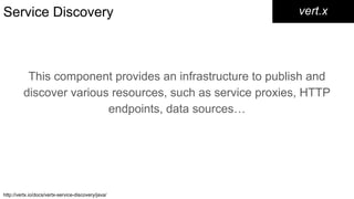 Service Discovery
This component provides an infrastructure to publish and
discover various resources, such as service proxies, HTTP
endpoints, data sources…​
vert.x
http://vertx.io/docs/vertx-service-discovery/java/
 