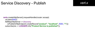 Service Discovery - Publish vert.x
vertx.createHttpServer().requestHandler(router::accept)
.rxListen(8083)
.flatMap(httpServer -> discovery
.rxPublish(HttpEndpoint.createRecord("product", "localhost", 8083, "/")))
.subscribe(rec -> LOGGER.info("Product Service is published"));
 