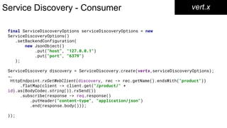Service Discovery - Consumer vert.x
final ServiceDiscoveryOptions serviceDiscoveryOptions = new
ServiceDiscoveryOptions()
.setBackendConfiguration(
new JsonObject()
.put("host", "127.0.0.1")
.put("port", "6379")
);
ServiceDiscovery discovery = ServiceDiscovery.create(vertx,serviceDiscoveryOptions);
….
HttpEndpoint.rxGetWebClient(discovery, rec -> rec.getName().endsWith("product"))
.flatMap(client -> client.get("/product/" +
id).as(BodyCodec.string()).rxSend())
.subscribe(response -> req.response()
.putHeader("content-type", "application/json")
.end(response.body()));
});
 