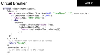 breaker.executeWithFallback(
future -> {
vertx.createHttpClient().getNow(8080, "localhost", "/", response -> {
if (response.statusCode() != 200) {
future.fail("HTTP error");
} else {
response
.exceptionHandler(future::fail)
.bodyHandler(buffer -> {
future.complete(buffer.toString());
});
}
});
}, v -> {
// Executed when the circuit is opened
return "Hello";
})
.setHandler(ar -> {
// Do something with the result
});
Circuit Breaker vert.x
 