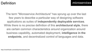 Definition
The term "Microservice Architecture" has sprung up over the last
few years to describe a particular way of designing software
applications as suites of independently deployable services.
While there is no precise definition of this architectural style, there
are certain common characteristics around organization around
business capability, automated deployment, intelligence in the
endpoints, and decentralized control of languages and data.
microservices
https://martinfowler.com/articles/microservices.html
 